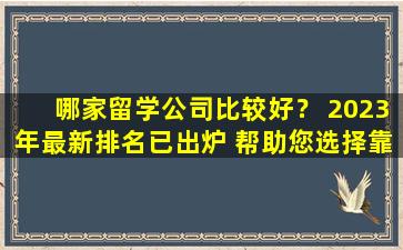 哪家留学公司比较好？ 2023年最新排名已出炉 帮助您选择靠谱的院校！